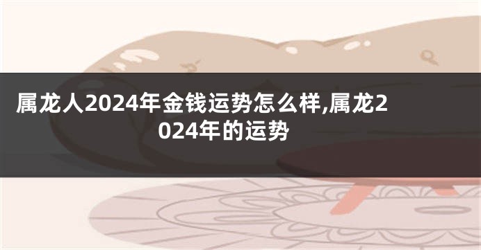 属龙人2024年金钱运势怎么样,属龙2024年的运势