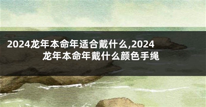 2024龙年本命年适合戴什么,2024龙年本命年戴什么颜色手绳