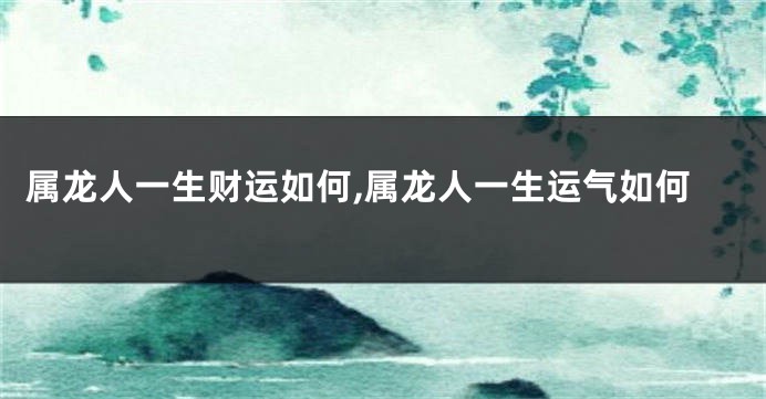 属龙人一生财运如何,属龙人一生运气如何