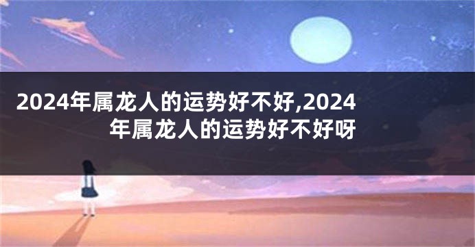 2024年属龙人的运势好不好,2024年属龙人的运势好不好呀