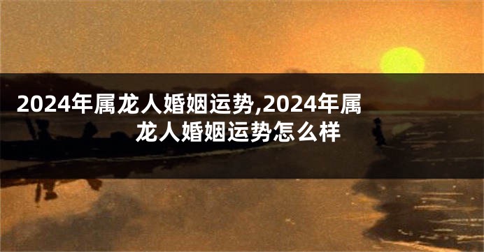 2024年属龙人婚姻运势,2024年属龙人婚姻运势怎么样
