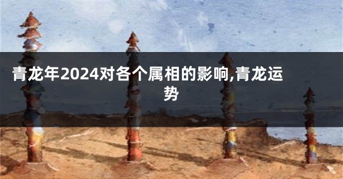 青龙年2024对各个属相的影响,青龙运势