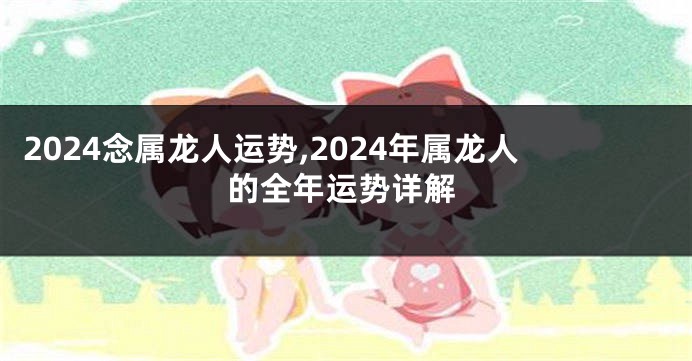 2024念属龙人运势,2024年属龙人的全年运势详解