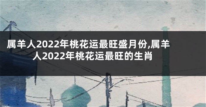 属羊人2022年桃花运最旺盛月份,属羊人2022年桃花运最旺的生肖
