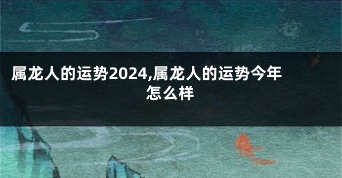 属龙人的运势2024,属龙人的运势今年怎么样