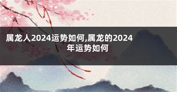 属龙人2024运势如何,属龙的2024年运势如何