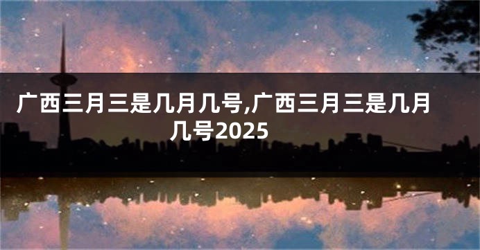 广西三月三是几月几号,广西三月三是几月几号2025
