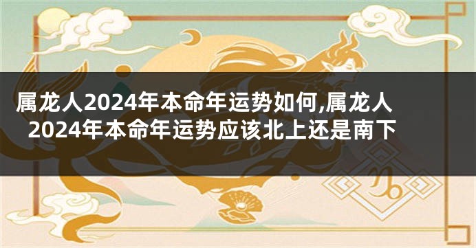 属龙人2024年本命年运势如何,属龙人2024年本命年运势应该北上还是南下