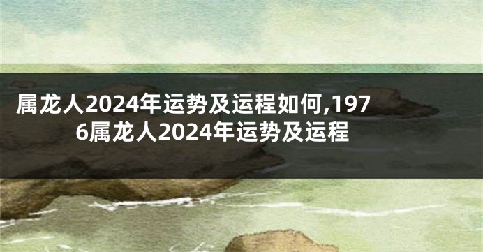 属龙人2024年运势及运程如何,1976属龙人2024年运势及运程