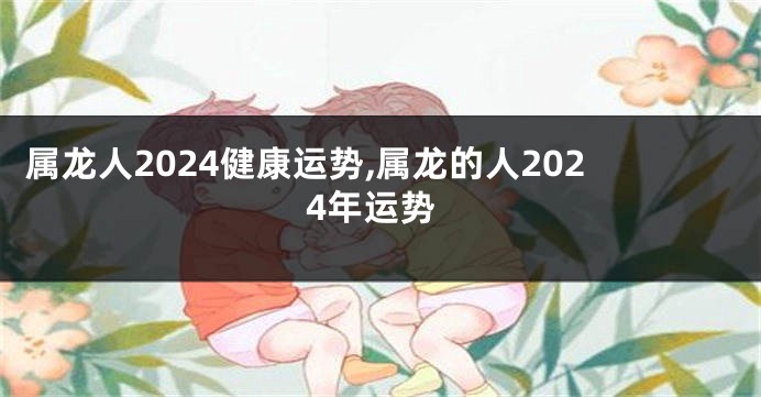 属龙人2024健康运势,属龙的人2024年运势