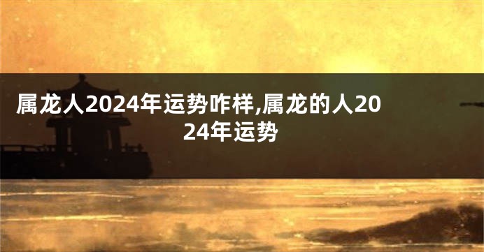 属龙人2024年运势咋样,属龙的人2024年运势