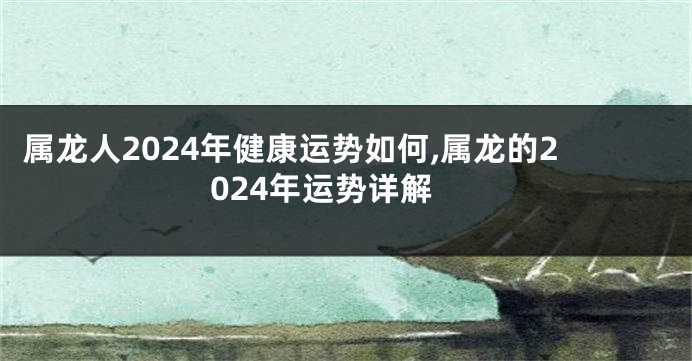 属龙人2024年健康运势如何,属龙的2024年运势详解
