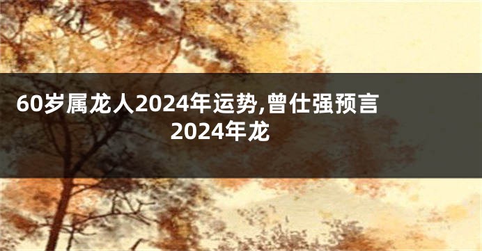 60岁属龙人2024年运势,曾仕强预言2024年龙