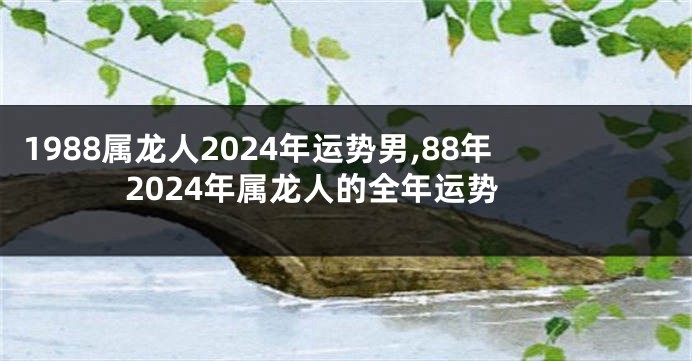1988属龙人2024年运势男,88年2024年属龙人的全年运势