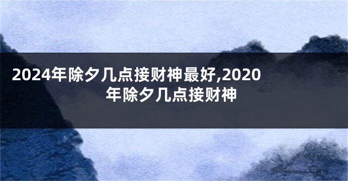 2024年除夕几点接财神最好,2020年除夕几点接财神