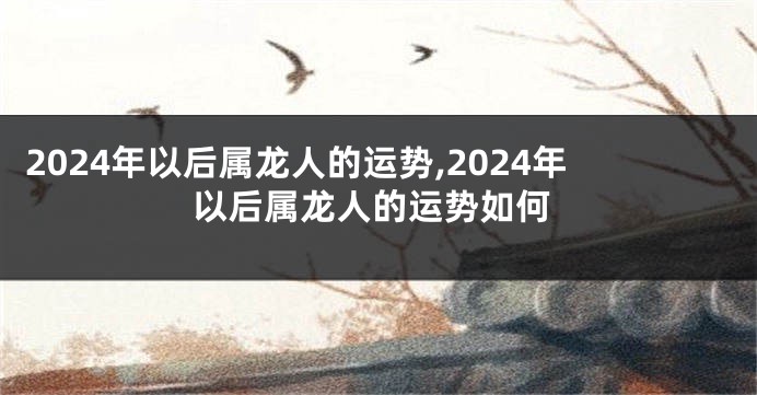 2024年以后属龙人的运势,2024年以后属龙人的运势如何