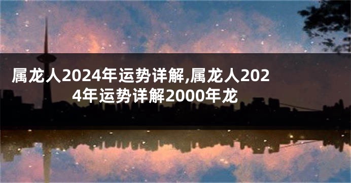 属龙人2024年运势详解,属龙人2024年运势详解2000年龙