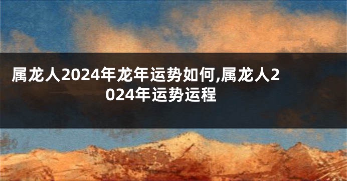 属龙人2024年龙年运势如何,属龙人2024年运势运程