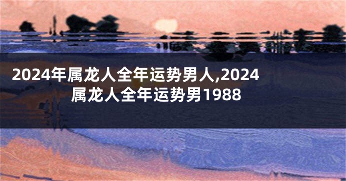 2024年属龙人全年运势男人,2024属龙人全年运势男1988