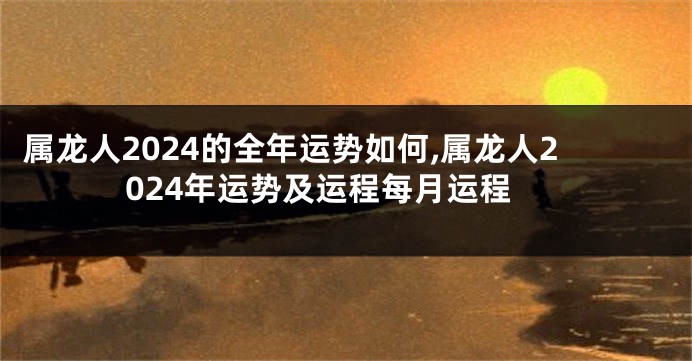 属龙人2024的全年运势如何,属龙人2024年运势及运程每月运程
