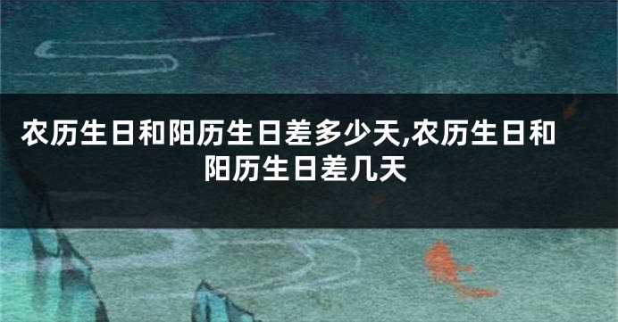 农历生日和阳历生日差多少天,农历生日和阳历生日差几天