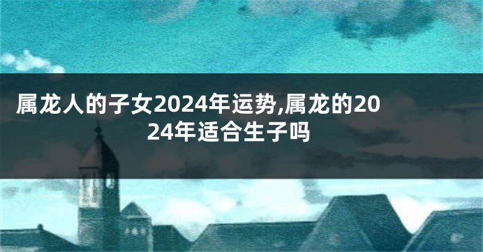 属龙人的子女2024年运势,属龙的2024年适合生子吗