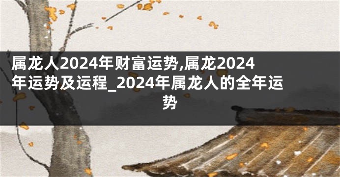 属龙人2024年财富运势,属龙2024年运势及运程_2024年属龙人的全年运势