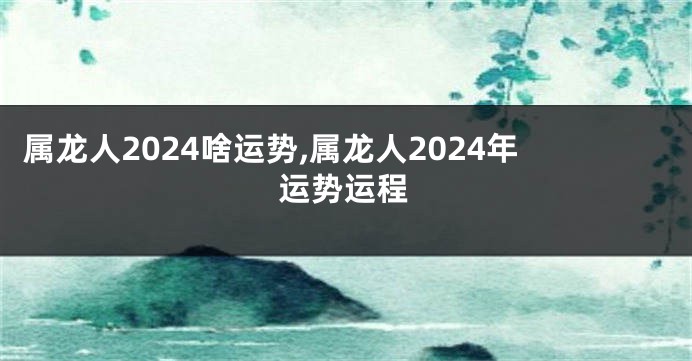 属龙人2024啥运势,属龙人2024年运势运程