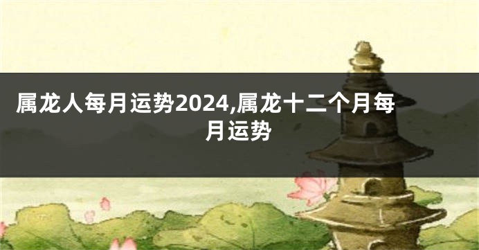 属龙人每月运势2024,属龙十二个月每月运势