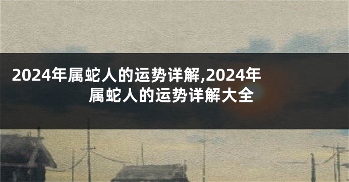 2024年属蛇人的运势详解,2024年属蛇人的运势详解大全