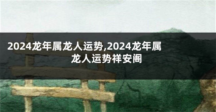 2024龙年属龙人运势,2024龙年属龙人运势祥安阁