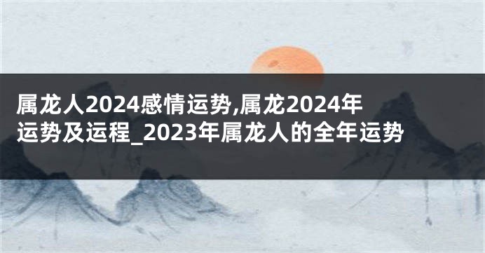 属龙人2024感情运势,属龙2024年运势及运程_2023年属龙人的全年运势