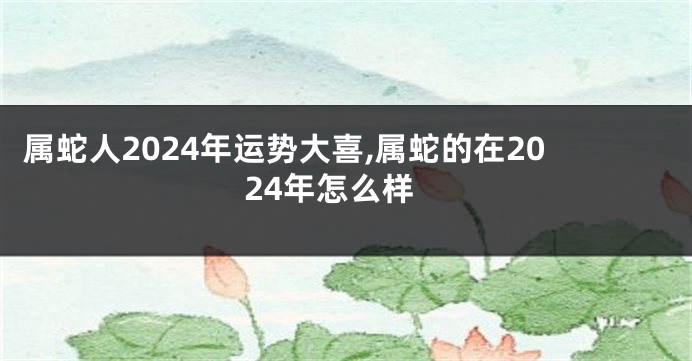 属蛇人2024年运势大喜,属蛇的在2024年怎么样