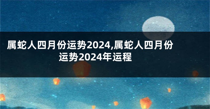 属蛇人四月份运势2024,属蛇人四月份运势2024年运程