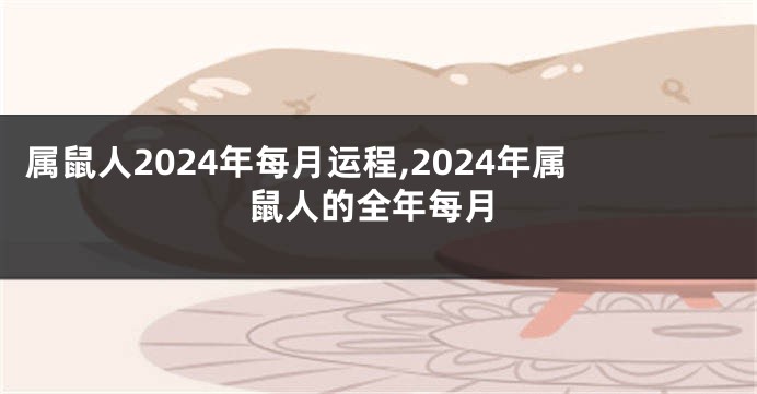 属鼠人2024年每月运程,2024年属鼠人的全年每月