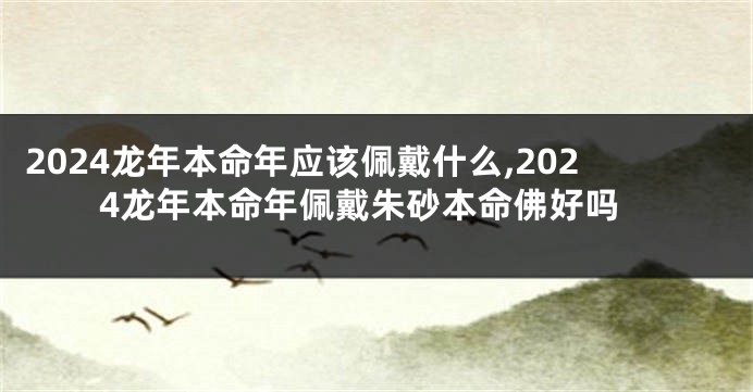 2024龙年本命年应该佩戴什么,2024龙年本命年佩戴朱砂本命佛好吗