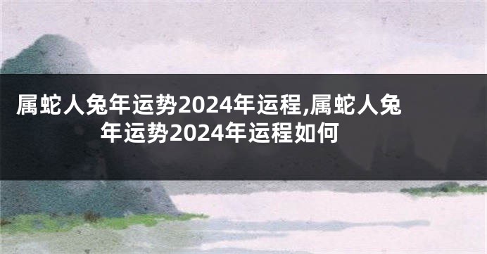 属蛇人兔年运势2024年运程,属蛇人兔年运势2024年运程如何