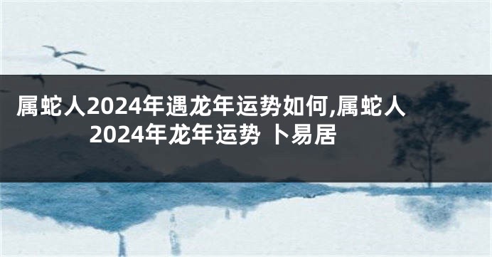 属蛇人2024年遇龙年运势如何,属蛇人2024年龙年运势 卜易居