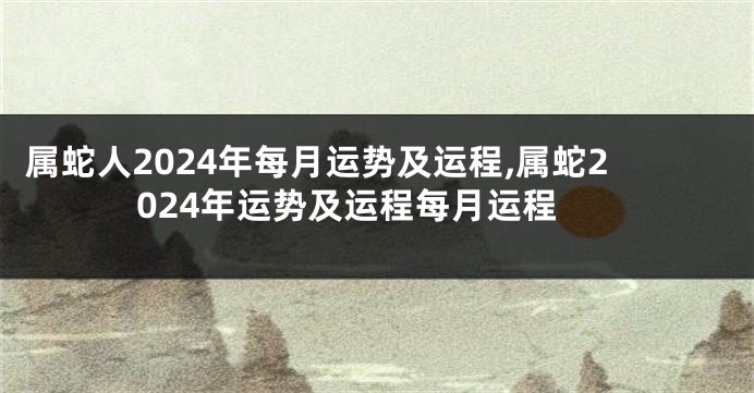 属蛇人2024年每月运势及运程,属蛇2024年运势及运程每月运程