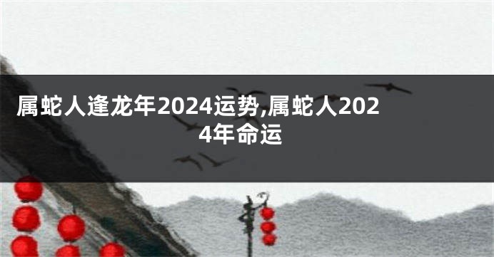 属蛇人逢龙年2024运势,属蛇人2024年命运