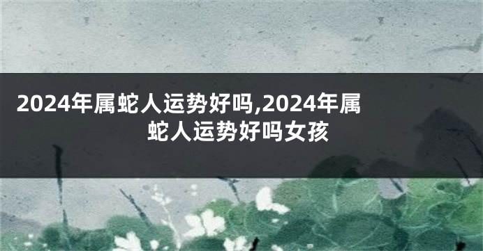 2024年属蛇人运势好吗,2024年属蛇人运势好吗女孩
