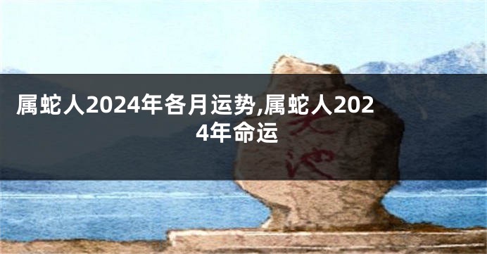 属蛇人2024年各月运势,属蛇人2024年命运