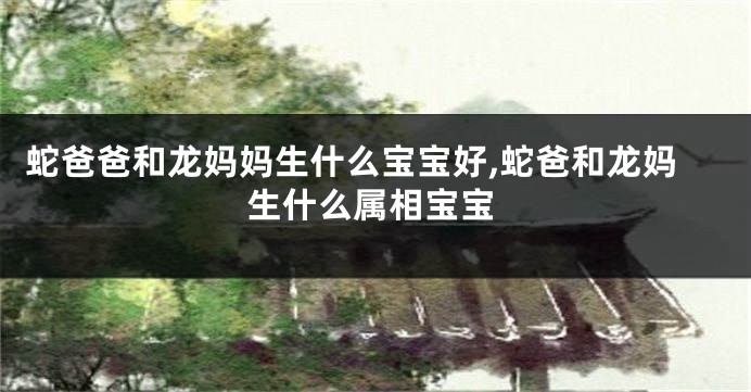 蛇爸爸和龙妈妈生什么宝宝好,蛇爸和龙妈生什么属相宝宝