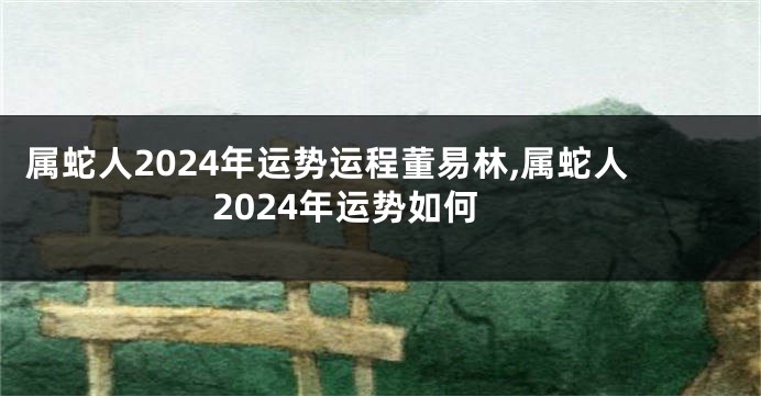 属蛇人2024年运势运程董易林,属蛇人2024年运势如何