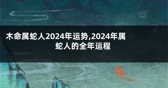 木命属蛇人2024年运势,2024年属蛇人的全年运程