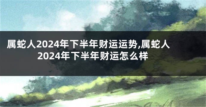 属蛇人2024年下半年财运运势,属蛇人2024年下半年财运怎么样
