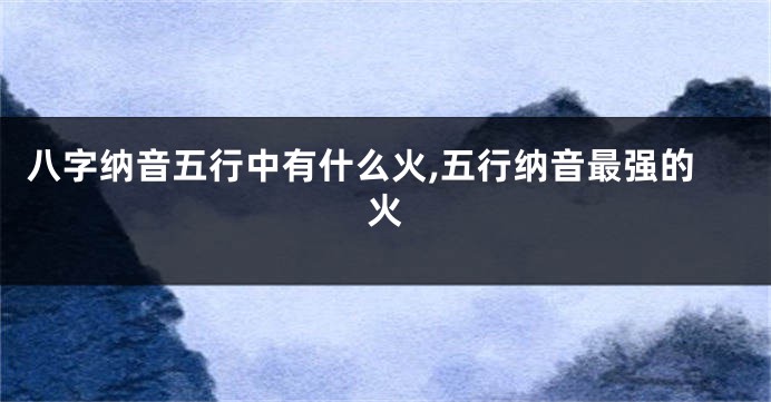 八字纳音五行中有什么火,五行纳音最强的火