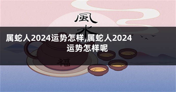 属蛇人2024运势怎样,属蛇人2024运势怎样呢