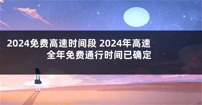 2024免费高速时间段 2024年高速全年免费通行时间已确定