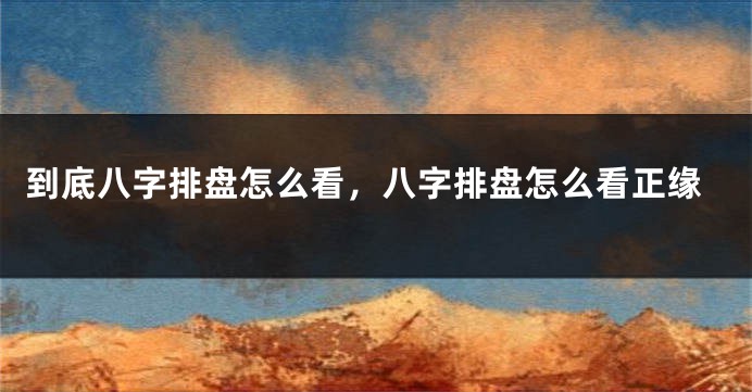 到底八字排盘怎么看,八字排盘怎么看正缘
